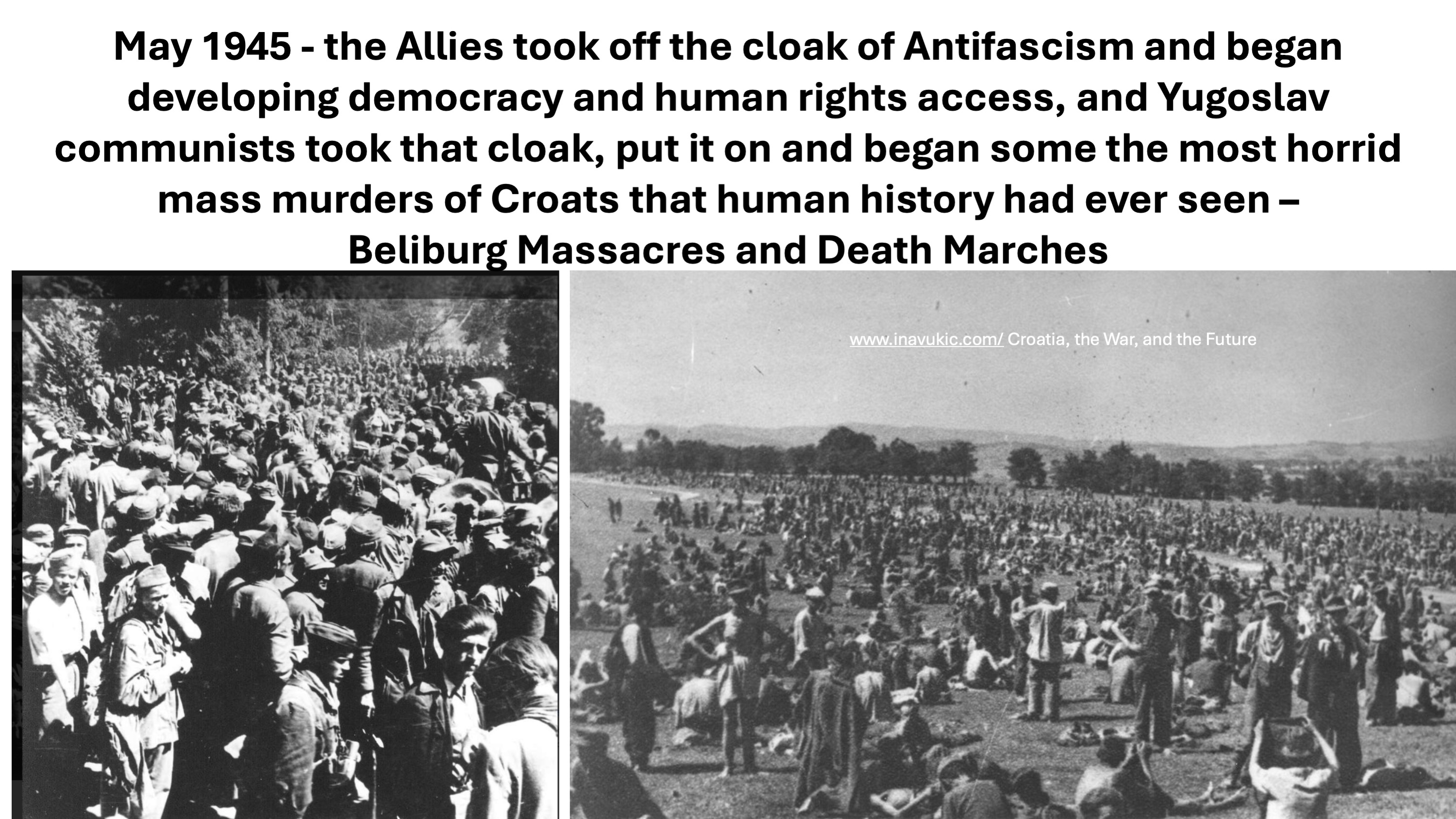 May 1945 – The Allies took off the cloak of Antifascism and began developing democracy and human rights access, and Yugoslav communists took that cloak, put it on and began the most horrid mass murders of Croats that human history had ever seen – Bleiburg Massacres and Death Marches